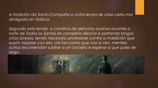 A tradición da Santa Compaña e outra lenda de orixe celta moi
arraigada en Galicia.
Segundo esta lenda, a comitiva de defuntos avanza durante a
noite de Todos os Santos en completo silencio e portando longos
cirios acesos, sendo necesario protexerse contra a maldición que
supón toparse con ela: uns fan como que non a ven, mentres
outros recomendan subirse a un cruceiro e esperar a que pase de
largo.
 