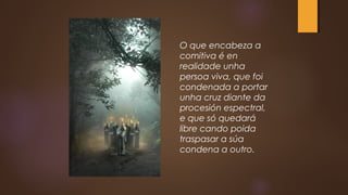 O que encabeza a
comitiva é en
realidade unha
persoa viva, que foi
condenada a portar
unha cruz diante da
procesión espectral,
e que só quedará
libre cando poida
traspasar a súa
condena a outro.
 