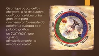 Os antigos pobos celtas,
chegado o fin de outubro,
adoitaban celebrar unha
gran festa para
conmemorar “o remate da
colleita”, bautizada coa
palabra gaélica
de Samhain, que
significa,
etimoloxicamente, ‘o
remate do verán’. 
 