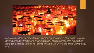 Moitos estudosos coinciden en sinalar ao Samhaín celta como a orixe
da maioría das tradicións asociadas aos mortos presentes na cultura
galega: o día de Todos os Santos, os Fieis Defuntos, a Santa Compaña,
etc.
 