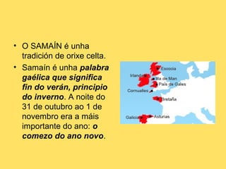 • O SAMAÍN é unha
tradición de orixe celta.
• Samaín é unha palabra
gaélica que significa
fin do verán, principio
do inverno. A noite do
31 de outubro ao 1 de
novembro era a máis
importante do ano: o
comezo do ano novo.

 