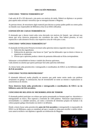 EDUCACIÓN PRIMARIA
CONCURSO “PORTAS TERRORÍFICAS”
Cada aula de EI e EO decorará a súa porta con motivos de medo. Haberá un diploma e un premio
para aquela máis orixinal e terrorífica que se entregará durante o Magosto.
As persoas titoras, de necesitaren algún material para decorar as portas poden pedilo no centro polos
ou falando coas responsables de Biblioteca (Ana I) ou EDLG (Rosalía).
EXPOSICIÓN DE CAIXAS TERRORÍFICAS
O alumnado que o desexe traerá unha caixa decorada con motivos do Samaín que colocará nas
mesas que os/as titores/as prepararán nos corredores das aulas. Non haberá premios, só será
exposición e cada alumno/a levará a súa respectiva caixa de volta para a casa.
CONCURSO “APÓCEMAS TERRORÍFICAS”
O alumando de Educación Primaria inventará unha apócema máxica seguindo estas fases:
1. Selección dos ingredientes
2. Elaboración da apócema: esta farase no “pote” que hai debuxado e que os titores e titoras xa
repartiron ao alumnado
3. Efectos que a apócema produce: dentro da pantasma debuxada na ficha correspondente.
Valorarase a orixinalidade en forma e contido das diversas apócemas.
Cada alumno ou alumna que queira participar fará unha apócema individual.
As titoras farán unha preselección e entregaranlla á coordinadora do EDLG ou da biblioteca antes
do 8 de novembro.
CONCURSO “SUSTOS MONSTRUOSOS”
O alumnado debuxará nunha plantilla un monstro que pode meter moito medo con palabras
arrepiantes en galego. A continuación, han de inventárselle un nome ao monsto e explicaranse as
características do mesmo.
Os/as titores/as farán unha preselección e entregaranlla á coordinadora do EDLG ou da
biblioteca antes do 8 de novembro.
CONCURSO DE RELATOS OU MICRORRELATOS DE TERROR
O alumnado poderá participar cos relatos que queira presentando en formato papel ou electrónico e
entregaráselle ao titor/a. Non superará a extensión de 1500 palabras. Valorarase especialmente a
orixinalidades e a calidade narrativa, así como a inclusión de elementos propios do Samaín e da
cultura popular galega relacionada coa morte e os defuntos.
Desde a titoría farase unha preselección antes do 8 de novembro e entregaráselle á responsable do
EDLG ou de Biblioteca, quen os custodiará até que o xurado se reúna para escoller o mellor relato,
cuxo autor/a recibirá o seu diploma e agasallo na celebración do Magosto.
 