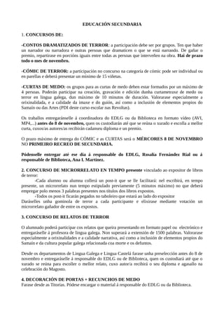 EDUCACIÓN SECUNDARIA
1. CONCURSOS DE:
-CONTOS DRAMATIZADOS DE TERROR: a participación debe ser por grupos. Ten que haber
un narrador ou narradora e outras persoas que dramaticen o que se está narrando. De gañar o
premio, repartirase en porcións iguais entre todas as persoas que interveñen na obra. Hai de prazo
todo o mes de novembro.
-CÓMIC DE TERROR: a participación no concurso na categoría de cómic pode ser individual ou
en parellas e deberá presentar un mínimo de 15 viñetas.
-CURTAS DE MEDO: os grupos para as curtas de medo deben estar formados por un máximo de
4 persoas. Poderán participar na creación, gravación e edición dunha curtametraxe de medo ou
terror en lingua galega, dun máximo de 10 minutos de duración. Valorarase especialmente a
orixinalidada, e a calidade da imaxe e do guión, así como a inclusión de elementos propios do
Samaín ou das Artes (PDI deste curso escolar nas Revoltas).
Os traballos entregaránselle á coordinadora do EDLG ou da Biblioteca en formato vídeo (AVI,
MP4,...) antes do 8 de novembro, quen os custodiarán até que se reúna o xurado e escolla a mellor
curta, cuxos/as autores/as recibirán cadanseu diploma e un premio.
O prazo máximo de entrega do CÓMIC e as CURTAS será o MÉRCORES 8 DE NOVEMBRO
NO PRIMEIRO RECREO DE SECUNDARIA.
Pódenselle entregar até ese día á responsable do EDLG, Rosalía Fernández Rial ou á
responsable de Biblioteca, Ana I. Martínez.
2. CONCURSO DE MICRORRELATO EN TEMPO presente vinculado ao expositor de libros
de terror:
-Cada alumno ou alumna collerá un post-it que se lle facilitará: nel escribirá, en tempo
presente, un microrrelato nun tempo estipulado previamente (5 minutos máximo) no que deberá
empregar polo menos 3 palabras presentes nos títulos dos libros expostos.
-Todos os post-it ficarán pegados no taboleiro que estará ao lado do expositor
Daráselles unha gominola de terror a cada participante e elixirase mediante votación un
microrrelato gañador de entre os expostos.
3. CONCURSO DE RELATOS DE TERROR
O alumnado poderá participar cos relatos que queira presentando en formato papel ou electrónico e
entregaráselle á profesora de lingua galega. Non superará a extensión de 1500 palabras. Valorarase
especialmente a orixinalidades e a calidade narrativa, así como a inclusión de elementos propios do
Samaín e da cultura popular galega relacionada coa morte e os defuntos.
Desde os departamentos de Lingua Galega e Lingua Castelá farase unha preselección antes do 8 de
novembro e entregaráselle á responsable do EDLG ou de Biblioteca, quen os custodiará até que o
xurado se reúna para escoller o mellor relato, cuxo autor/a recibirá o seu diploma e agasallo na
celebración do Magosto.
4. DECORACIÓN DE PORTAS + RECUNCHOS DE MEDO
Farase desde as Titorías. Pódese encargar o material á responsable do EDLG ou da Biblioteca.
 