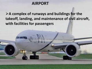 AIRPORT
A complex of runways and buildings for the
takeoff, landing, and maintenance of civil aircraft,
with facilities for passengers
 