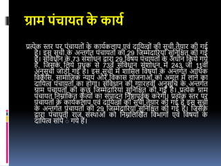 ग्राम पंचायत क
े कायय
प्रत्येक स्तर पर पंचायतों क
े कायइकलाप एिं दावयत्वों की सूची तैयार की गर्इ
है। र्स सूची क
े अन्तगइत पंचायतों की 29 वजम्मेदाररयां सुवनवित की गर्इ
हैं। संविधान क
े 73 संशोधन द्वारा 29 विषय पंचायतों क
े अधीन वकये गये
हैं, वजसक
े वलये पृथक से 73िें संविधान संशोधन में 243 जी 11िीं
अनुसूची जोडी गर्इ है। र्स सूची में शावमल विषयों क
े अन्तगइत आवथइक
विकास, सामावजक न्याय और विकास योजनाओं को अमल में लाने का
दावयत्व पंचायतों का होगा। संविधान की ग्यारहिीं अनुसूवच क
े अन्तगइत
ग्राम पंचायतों की क
ु छ वजम्मेदाररयां सुवनवित की गर्इ है। प्रत्येक ग्राम
पंचायत वनम्नांवकत क
ृ त्यों का संपादन वनष्ठापूिइक करेगी। प्रत्येक स्तर पर
पंचायतों क
े कायइकलाप एिं दावयत्वों की सूची तैयार की गर्इ है र्स सूची
क
े अन्तगइत पंचायतों की 29 वजम्मेदाररयां सुवनवित की गर्इ हैं। वजसक
े
द्वारा पंचायती राज संस्थाओं को वनम्नवलखखत विभागों एिं विषयों क
े
दावयत्व सांपै ेे गये हैं।
 