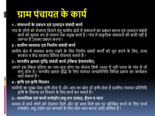 ग्राम पंचायत क
े कायय
1 - संसाधन ं क
े प्रबंधन एवं उत्पादन संबंधी कायय
गांि क
े लोगों को रोजगार वदलाने हेतु ग्रामीण क्षेिों में संसाधनो का प्रबंधन करना एिं उत्पादन संबंधी
कायइ को सुचारु रुप से चलाना एक प्रमुख कायइ है ! गांि में प्राक
ृ वतक संसाधनों की कमी नहीं है
जरूरत है उसका प्रबंधन करना !
2 - ग्रामीण व्यवस्था एवं ननमायण संबंधी कायय
ग्रामीण क्षेि में व्यिस्था बनाए रखने क
े वलए वनमाइण संबंधी कायों को पूरा करने क
े वलए, राज्य
सरकार ि क
ें द्र सरकार विवभन्न योजनाएं चलाते हैं !
3 - मानवीय क्षमता वृध्दद संबंधी कायय (ध्िल डेवलपमेंट)
आपने र्स खिल र्ंविया का नाम सुना होगा यह योजना वसर्
इ भारत में नहीं भारत क
े गांि में भी
लागू होता है ! मानिीय क्षमता िृखि क
े वलए पंचायत जनप्रवतवनवध विवभन्न प्रकार का कायइक्रम
चला सकता है !
4 - क
ृ नि एवं क
ृ नि नवस्तार
ग्रामीणों का मुख्य पेशा क
ृ वष होता है और आय का स्रोत भी क
ृ वष होता है र्सवलए पंचायत प्रवतवनवध
क
ृ वष क
े विकास एिं विस्तार क
े वलए कायइ कर सकते हैं !
5 - सामानिक एवं फामय वन द्य ग,लघु वन उत्पाद, र्इंधन व चारा
समाज में सभी लोगों को रोजगार वमले और पूरे साल वमले र्स पर सुवनवित करने क
े वलए र्ामइ
िनोद्योग, लघु उद्योग एिं जानिरों क
े वलए चारा जमा करना आवद शावमल है !
 