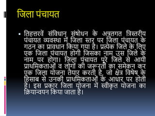 वजला पंचायत
 वतहत्तरिें संविधान संषोधन क
े अन्र्तगत विस्तरीय
पंचायत व्यिस्था में वजला स्तर पर वजला पंचायत क
े
गठन का प्रािधान वकया गया है। प्रत्येक वजले क
े वलए
एक वजला पंचायत होगी वजसका नाम उस वजले क
े
नाम पर होगा। वजला पंचायत पूरे वजले से आयी
प्राथवमकताओं ि लोगों की जरूरतों का समेकन कर
एक वजला योजना तैयार करती है, जो क्षेि विषेष क
े
वहसाब से उनकी प्राथवमकताओं क
े आधार पर होती
है। र्स प्रकार वजला योजना में स्वीक
ृ त योजना का
वक्रयान्वयन वकया जाता है।
 