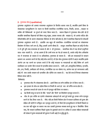 View Full Image
2. गुणात्मक शोध [ qualitative]
गुणात्मक अनुसंधान को अक्सर मात्रात्मक अनुसंधान क
े विपरीत बताया जाता है, क्योंकि इसमें विषय क
े
संख्यात्मक प्रस्तुतीकरण क
े स्थान पर किसी सामाजिक राजनीतिक घटना, स्थिति, कारक , व्यवहार या
व्यक्ति की विशेषताओं या गुणों को स्पष्ट किया जाता है। समाज विज्ञान में गुणात्मक शोध होते रहे हैं
क्योंकि सामाजिक विज्ञानों की विषय वस्तु मनुष्य, उसका स्वभाव और व्यवहार है, जो अत्यंत जटिल और
परिवर्तनशील होने क
े कारण संख्यात्मक विवेचना क
े योग्य नहीं होता है, ऐसे में सामाजिक विज्ञानों क
े शोधार्थी
गुणात्मक अनुसंधान करते हैं। हालांकि अब बहुत सी सामाजिक- राजनीतिक घटनाओं का संख्यात्मक
विश्लेषण भी किया जाने लगा है, कि
ं तु उसकी अपनी सीमाएं हैं। वस्तुतः सामाजिक विज्ञान का कोई भी शोध
न तो पूरी पूरी तरह मात्रात्मक हो सकता है और न ही गुणात्मक। सामाजिक शोध में यह दोनों प्रवृत्तियां
साथ- साथ चलती है। हां यह अवश्य है कि उनमें मात्रा का भेद हो सकता है, अर्थात कोई शोध अधिकांश
रूप में मात्रात्मक हो सकता है या अधिकांशत; गुणात्मक हो सकता है। यदि हम मतदाताओं क
े मतदान
आचरण का अध्ययन करने क
े लिए कोई शोध करते हैं, तो ऐसा शोध गुणात्मक श्रेणी में आएगा क्योंकि इसक
े
अंतर्गत हम यह जानने का प्रयास करते हैं कि कोई मतदाता या मतदाताओं का कोई विशेष वर्ग अपने
मताधिकार का प्रयोग किन तत्वों से प्रभावित होकर करता है। जाति ,धर्म ,सांस्क
ृ तिक विशेषता, प्रजाति,
क्षेत्र ,मन; स्थिति, उम्मीदवार की योग्यता, राजनीतिक दल का घोषणा पत्र, कर्तव्य भाव एवं जागरूकता आदि
कोई भी तत्व उसक
े मतदान को प्रभावित और प्रेरित कर सकता है। यह ऐसे तत्व हैं जिनका संख्यात्मक
विवेचन संभव नहीं है।
विशेषताएं-
● गुणात्मक शोध गैर संख्यात्मक होता है। इसमें विषय का वर्णन तार्किक ढंग से किया जाता है।
● इस प्रकार क
े शोध का उद्देश्य विषय या स्थिति क
े अर्थ एवं भाव को वर्णित करना होता है।
● गुणात्मक तथ्यों को ग्राफ क
े रूप में प्रस्तुत नहीं किया जा सकता।
● यह किसी वस्तु या घटना क
े पीछे ‘क्यों’ और ‘क
ै से’ का विश्लेषण प्रस्तुत करता है।
● शोध क
े इस तरीक
े का प्रयोग संख्यात्मक आंकड़ों को अर्थ पूर्ण बनाते हुए उनका वर्णन प्रस्तुत
करने क
े लिए किया जाता है। जैसे- यदि हम किसी निर्वाचन क्षेत्र में मतदान प्रतिशत को पुरुष और
महिला की श्रेणी में वर्गीक
ृ त कर प्रस्तुत करते हैं, तो सिर्फ ऐसे प्रस्तुतीकरण से किसी निष्कर्ष पर
तब तक नहीं पहुंचा जा सकता जब तक उसकी गुणात्मक व्याख्या करते हुए यह न विश्लेषित किया
जाए, कि मतदान प्रतिशत पिछले चुनाव क
े मुकाबले कम है या अधिक है अथवा महिला मतदाताओं
की संख्या में पुरुष मतदाताओं की तुलना में कमी आई है या वृद्धि हुई है।
 