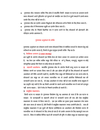 ● गुणात्मक शोध ज्यादातर व्यक्ति निष्ठ होता है क्योंकि किसी व्यवहार या घटना का अध्ययन करते
समय शोधकर्ता अपने दृष्टिकोण एवं मूल्यों को समाहित कर देता है या दूसरे शब्दों में उससे बचना
उसक
े लिए संभव नहीं हो पाता है।
● गुणात्मक शोध का प्रयोग अक्सर सिद्धांतों और परिकल्पना ओं क
े निर्माण क
े लिए किया जाता है।
● गुणात्मक शोध में निगमनात्मक पद्धति का प्रयोग किया जाता है।
● गुणात्मक शोध क
े निष्कर्ष वैज्ञानिक रूप में प्राप्त करने क
े लिए शोधकर्ता की ईमानदारी और
परिश्रम अत्यंत आवश्यक है।
गुणात्मक अनुसंधान क
े तरीक
े
गुणात्मक अनुसंधान का संचालन करते समय शोधकर्ता विषय से संबंधित तथ्यों क
े संकलन हेतु कई
तरीकों का प्रयोग करता है, जिनमें से क
ु छ प्रमुख प्रभावी तरीक
े निम्न वत है-
1. वैयक्तिक अध्ययन -[ case study]
इस पद्धति क
े अंतर्गत शोधकर्ता एक विशेष क
े स को लेकर उसका गण अध्ययन एवं अन्वेषण करता
है. यह क
े स एक व्यक्ति व्यक्ति समूह जैसे परिवार या वर्ग [ शिक्षक, मजदूर], समुदाय या कोई
सांस्क
ृ तिक इकाई जैसे फ
ै शन या कोई संस्था हो सकती है।
2. सहभागी अवलोकन- क्योंकि गुणात्मक शोध क
े अंतर्गत किसी वस्तु घटना या व्यवहार की
विशेषता जानने का प्रयास किया जाता है और इस उद्देश्य की पूर्ति क
े लिए शोधकर्ता को सहभागी
अवलोकन की विधि अपनानी पड़ती है, क्योंकि जिस समूह की विशेषताओं का पता करना होता है,
शोधकर्ता उस समूह का अंग बनकर स्वाभाविक रूप से उसकी आंतरिक विशेषताओं तक की
जानकारी प्राप्त कर पाता है, जो बाह्य अवलोकन से संभव नहीं हो पाता क्योंकि मानव समुदाय में
यह प्रवृत्ति पाई जाती है कि वह किसी अजनबी क
े सामने अपने स्वाभाविक रूप में स्वयं को प्रस्तुत
नहीं करना चाहता। ऐसे में शोध क
े निष्कर्ष प्रभावित हो सकते हैं।
3. सामूहिक साक्षात्कार-
किसी घटना या व्यवहार क
े गुणात्मक विश्लेषण हेतु यह आवश्यक हो जाता है कि उस घटना या
व्यवहार क
े प्रत्यक्षदर्शी या सहभागी लोगों से जानकारी प्राप्त की जाए और ऐसा सामूहिक
साक्षात्कार क
े माध्यम से किया जाता है। एक एक व्यक्ति का पृथक पृथक साक्षात्कार लेना समय
और श्रम साध्य हो सकता है, ऐसी स्थिति में सामूहिक साक्षात्कार ज्यादा उपयोगी होता है। साथ ही
सामूहिक साक्षात्कार में एक दूसरे की क्रिया प्रतिक्रिया का अवलोकन और विश्लेषण करना भी
स्वाभाविक रूप से शोधकर्ता क
े लिए संभव हो पाता है जो उसक
े अध्ययन क
े लिए महत्वपूर्ण तथ्य बन
जाता है। विषय से संबंधित विभिन्न पक्षों की जानकारी की दृष्टि से लक्षित समूह का साक्षात्कार बहुत
 