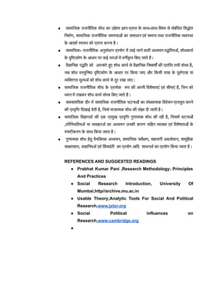 ● सामाजिक राजनीतिक शोध का उद्देश्य ज्ञान प्राप्त क
े साथ-साथ विषय से संबंधित सिद्धांत
निर्माण, सामाजिक राजनीतिक समस्याओं का समाधान एवं समाज तथा राजनीतिक व्यवस्था
क
े आदर्श स्वरूप को प्राप्त करना है।
● सामाजिक- राजनीतिक अनुसंधान प्रयोग में लाई जाने वाली अध्ययन पद्धतियों, शोधकर्ता
क
े दृष्टिकोण क
े आधार पर कई रूपों में वर्गीक
ृ त किए जाते हैं।
● वैज्ञानिक पद्धति को अपनाते हुए शोध कार्य से वैज्ञानिक निष्कर्षों की प्राप्ति तभी संभव है,
जब शोध वस्तुनिष्ठ दृष्टिकोण क
े आधार पर किया जाए और किसी तरह क
े पूर्वाग्रह या
व्यक्तिगत मूल्यों को शोध कार्य से दूर रखा जाए।
● सामाजिक राजनीतिक शोध क
े प्रत्येक रूप की अपनी विशेषताएं एवं सीमाएं हैं, जिन को
ध्यान में रखकर शोध कार्य संपन्न किए जाते हैं।
● समसामयिक दौर में सामाजिक राजनीतिक घटनाओं का संख्यात्मक विवेचन प्रस्तुत करने
की प्रवृत्ति दिखाई देती है, जिसे मात्रात्मक शोध की संज्ञा दी जाती है।
● सामाजिक विज्ञानों की एक प्रमुख प्रवृत्ति गुणात्मक शोध की रही है, जिसमें घटनाओं
,परिस्थितियों या व्यवहारों का अध्ययन उनकी कारण सहित व्याख्या एवं विशेषताओं क
े
स्पष्टीकरण क
े साथ किया जाता है।
● गुणात्मक शोध हेतु वैयक्तिक अध्ययन, सामाजिक सर्वेक्षण, सहभागी अवलोकन, सामूहिक
साक्षात्कार, कहानियों एवं कि
ं बदंती का प्रयोग आदि साधनों का प्रयोग किया जाता है।
REFERENCES AND SUGGESTED READINGS
● Prabhat Kumar Pani ,Research Methodology; Principles
And Practices
● Social Research Introduction, University Of
Mumbai,http//archive.mu.ac.in
● Usable Theory;Analytic Tools For Social And Political
Research,www.jstor.org
● Social Political influences on
Research,www.cambridge.org
●
 