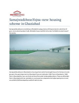 SamajwadiAwasYojna–new housing
scheme in Ghaziabad
SamajwadiAwasYojnaisanambitiousaffordablehousingscheme of UPgovernmentinwhichthe UP
govt. aimsto developabout3 Lakh affordable housesby2016 inthe state forMiddle Income Groupof
the society.
SamajwadiAwasYojnainGhaziabadisa housingscheme whichhasbroughthousesforthe lowerincome
groupsin the upcomingsmartcity Ghaziabad.If youare lookingfor1 BHK flatsinGhaziabador 3 BHK
flatsinGhaziabadthenyou can checkout these flatsunderSamajwadiAwasYojna.These are affordable
flatsinGhaziabadwhichare available ata verylow pricescomparedtothe highpropertypricesinand
aroundDelhi/NCRdevelopedby LandCraftmetrohomes.
 