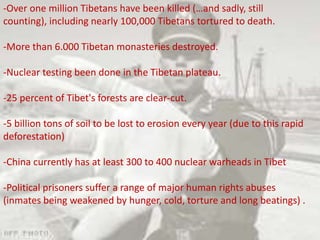 -Over one million Tibetans have been killed (…and sadly, still
counting), including nearly 100,000 Tibetans tortured to death.
-More than 6.000 Tibetan monasteries destroyed.
-Nuclear testing been done in the Tibetan plateau.
-25 percent of Tibet's forests are clear-cut.
-5 billion tons of soil to be lost to erosion every year (due to this rapid
deforestation)
-China currently has at least 300 to 400 nuclear warheads in Tibet
-Political prisoners suffer a range of major human rights abuses
(inmates being weakened by hunger, cold, torture and long beatings) .
 