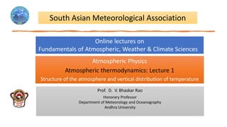 Atmospheric Physics
Atmospheric thermodynamics: Lecture 1
Structure of the atmosphere and vertical distribution of temperature
South Asian Meteorological Association
Online lectures on
Fundamentals of Atmospheric, Weather & Climate Sciences
Prof. D. V. Bhaskar Rao
Honorary Professor
Department of Meteorology and Oceanography
Andhra University
 