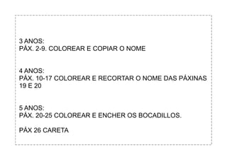 3 ANOS:
PÁX. 2-9. COLOREAR E COPIAR O NOME
4 ANOS:
PÁX. 10-17 COLOREAR E RECORTAR O NOME DAS PÁXINAS
19 E 20
5 ANOS:
PÁX. 20-25 COLOREAR E ENCHER OS BOCADILLOS.
PÁX 26 CARETA