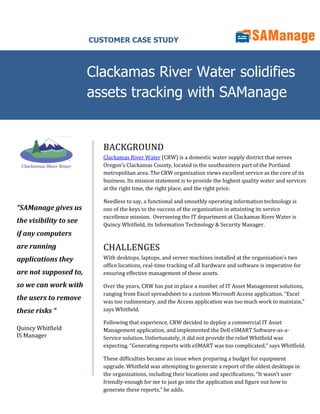 CUSTOMER CASE STUDY



                        Clackamas River Water solidifies
                        assets tracking with SAManage


                           BACKGROUND
                           Clackamas River Water (CRW) is a domestic water supply district that serves
                           Oregon’s Clackamas County, located in the southeastern part of the Portland
                           metropolitan area. The CRW organization views excellent service as the core of its
                           business. Its mission statement is to provide the highest quality water and services
                           at the right time, the right place, and the right price.

                           Needless to say, a functional and smoothly operating information technology is
“SAManage gives us         one of the keys to the success of the organization in attainting its service
                           excellence mission. Overseeing the IT department at Clackamas River Water is
the visibility to see      Quincy Whitfield, its Information Technology & Security Manager.
if any computers
are running                CHALLENGES
applications they          With desktops, laptops, and server machines installed at the organization’s two
                           office locations, real-time tracking of all hardware and software is imperative for
are not supposed to,       ensuring effective management of these assets.

so we can work with        Over the years, CRW has put in place a number of IT Asset Management solutions,
                           ranging from Excel spreadsheet to a custom Microsoft Access application. “Excel
the users to remove        was too rudimentary, and the Access application was too much work to maintain,”
these risks “              says Whitfield.

                           Following that experience, CRW decided to deploy a commercial IT Asset
Quincy Whitfield           Management application, and implemented the Dell eSMART Software-as-a-
IS Manager                 Service solution. Unfortunately, it did not provide the relief Whitfield was
                           expecting. “Generating reports with eSMART was too complicated,” says Whitfield.

                           These difficulties became an issue when preparing a budget for equipment
                           upgrade. Whitfield was attempting to generate a report of the oldest desktops in
                           the organizations, including their locations and specifications. “It wasn’t user
                           friendly-enough for me to just go into the application and figure out how to
                           generate these reports,” he adds.
 