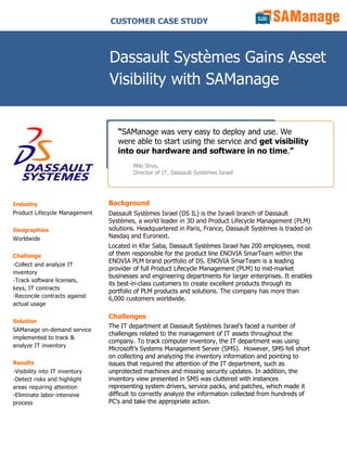 CUSTOMER CASE STUDY



                                Dassault Systèmes Gains Asset
                                Visibility with SAManage


                                   “SAManage was very easy to deploy and use. We
                                   were able to start using the service and get visibility
                                   into our hardware and software in no time.”
                                        Miki Shvo,
                                        Director of IT, Dassault Systèmes Israel




Industry                        Background
Product Lifecycle Management    Dassault Systèmes Israel (DS IL) is the Israeli branch of Dassault
                                Systèmes, a world leader in 3D and Product Lifecycle Management (PLM)
Geographies                     solutions. Headquartered in Paris, France, Dassault Systèmes is traded on
Worldwide                       Nasdaq and Euronext.
                                Located in Kfar Saba, Dassault Systèmes Israel has 200 employees, most
Challenge                       of them responsible for the product line ENOVIA SmarTeam within the
                                ENOVIA PLM brand portfolio of DS. ENOVIA SmarTeam is a leading
-Collect and analyze IT
                                provider of full Product Lifecycle Management (PLM) to mid-market
inventory
                                businesses and engineering departments for larger enterprises. It enables
-Track software licenses,
                                its best-in-class customers to create excellent products through its
keys, IT contracts
                                portfolio of PLM products and solutions. The company has more than
-Reconcile contracts against    6,000 customers worldwide.
actual usage

                                Challenges
Solution
                                The IT department at Dassault Systèmes Israel’s faced a number of
SAManage on-demand service
                                challenges related to the management of IT assets throughout the
implemented to track &
                                company. To track computer inventory, the IT department was using
analyze IT inventory
                                Microsoft’s Systems Management Server (SMS). However, SMS fell short
                                on collecting and analyzing the inventory information and pointing to
Results                         issues that required the attention of the IT department, such as
-Visibility into IT inventory   unprotected machines and missing security updates. In addition, the
-Detect risks and highlight     inventory view presented in SMS was cluttered with instances
areas requiring attention       representing system drivers, service packs, and patches, which made it
-Eliminate labor-intensive      difficult to correctly analyze the information collected from hundreds of
process                         PC's and take the appropriate action.
 