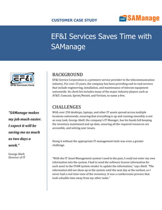 CUSTOMER CASE STUDY



                      EF&I Services Saves Time with
                      SAManage


                      BACKGROUND
                      EF&I Service Corporation is a premiere service provider to the telecommunication
                      industry. For over 25 years, the company has been providing end-to-end services
                      that include engineering, installation, and maintenance of telecom equipment
                      nationwide. Its client list includes many of the major industry players such as
                      AT&T, Comcast, Sprint/Nextel, and Verizon, to name a few.



                      CHALLENGES
“SAManage makes       With over 250 desktops, laptops, and other IT assets spread across multiple
                      locations nationwide, ensuring that everything is up and running smoothly is not
my job much easier.   an easy task. George Abell, the company’s IT Manager, has his hands full keeping
                      the inventory maintained and up-date, ensuring all the required resources are
I expect it will be
                      accessible, and solving user issues.
saving me as much
as two days a
                      Doing it without the appropriate IT management tools was even a greater
week.“                challenge.


George Abell,
Director of IT        “With the IT Asset Management system I used in the past, I could not enter my own
                      information into the system. I had to send the software license information for
                      each asset to the ITAM system vendor to update the information,” says Abell. “The
                      information did not show up in the system until the next day at the earliest, so I
                      never had a real-time view of the inventory. It was a cumbersome process that
                      took valuable time away from my other tasks.”
 