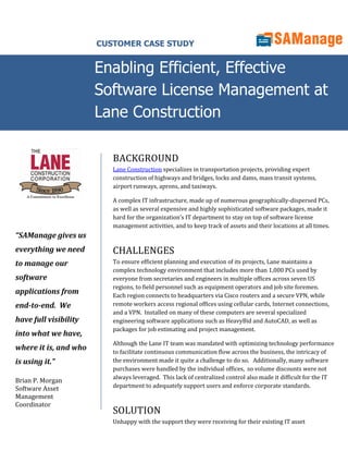 CUSTOMER CASE STUDY


                       Enabling Efficient, Effective
                       Software License Management at
                       Lane Construction

                          BACKGROUND
                          Lane Construction specializes in transportation projects, providing expert
                          construction of highways and bridges, locks and dams, mass transit systems,
                          airport runways, aprons, and taxiways.

                          A complex IT infrastructure, made up of numerous geographically-dispersed PCs,
                          as well as several expensive and highly sophisticated software packages, made it
                          hard for the organization’s IT department to stay on top of software license
                          management activities, and to keep track of assets and their locations at all times.
“SAManage gives us
everything we need        CHALLENGES
to manage our             To ensure efficient planning and execution of its projects, Lane maintains a
                          complex technology environment that includes more than 1,000 PCs used by
software                  everyone from secretaries and engineers in multiple offices across seven US
                          regions, to field personnel such as equipment operators and job site foremen.
applications from         Each region connects to headquarters via Cisco routers and a secure VPN, while
end-to-end. We            remote workers access regional offices using cellular cards, Internet connections,
                          and a VPN. Installed on many of these computers are several specialized
have full visibility      engineering software applications such as HeavyBid and AutoCAD, as well as
                          packages for job estimating and project management.
into what we have,
                          Although the Lane IT team was mandated with optimizing technology performance
where it is, and who      to facilitate continuous communication flow across the business, the intricacy of
is using it.”             the environment made it quite a challenge to do so. Additionally, many software
                          purchases were handled by the individual offices, so volume discounts were not
                          always leveraged. This lack of centralized control also made it difficult for the IT
Brian P. Morgan
Software Asset            department to adequately support users and enforce corporate standards.
Management
Coordinator
                          SOLUTION
                          Unhappy with the support they were receiving for their existing IT asset
 
