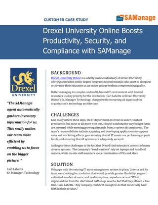 CUSTOMER CASE STUDY


                          Drexel University Online Boosts
                          Productivity, Security, and
                          Compliance with SAManage

                             BACKGROUND
                             Drexel University Online is a wholly-owned subsidiary of Drexel University,
                             offering accredited online degree programs to professionals who want to complete
                             or advance their education at an online college without compromising quality.

                             Better managing its complex and multi-faceted IT environment with limited
                             resources is a key priority for the institution. Carl Lahetta is Drexel University
                             Online’s Sr. Manager Technology, charged with overseeing all aspects of the
“The SAManage                organization’s technology architecture.

agent automatically
gathers inventory            CHALLENGES
                             Like many others these days, the IT department at Drexel is under constant
information for us.          pressure to find ways to do more with less, closely watching the way budget funds
This really makes            are invested while meeting growing demands from a variety of constituents. The
                             team’s responsibilities include acquiring and developing applications to support
our team more                sales and marketing efforts, guaranteeing that all IT assets are performing at peak
                             levels, and ensuring that all systems are adequately secured.
efficient by
                             Adding to these challenges is the fact that Drexel’s infrastructure consists of many
enabling us to focus         diverse systems. The company’s “road warriors” rely on laptops and handheld
on the bigger                devices, while on-site staff members use a combination of PCs and Macs.

picture. “
                             SOLUTION
Carl Lahetta                 Unhappy with the existing IT asset management system in place, Lahetta and his
Sr. Manager, Technology      team were looking for a solution that would provide greater flexibility, support
                             unlimited number of users, and enable anytime, anywhere access. “What
                             impressed me from the start about SAManage was the fact that they offered a free
                             trial,” said Lahetta. “Any company confident enough to do that must really have
                             faith in their product.”
 