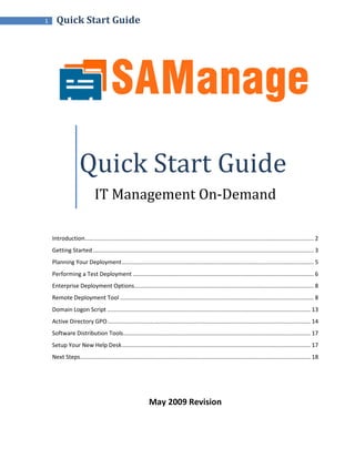 1     Quick Start Guide




                    Quick Start Guide
                             IT Management On-Demand

    Introduction ............................................................................................................................................... 2
    Getting Started .......................................................................................................................................... 3
    Planning Your Deployment ........................................................................................................................ 5
    Performing a Test Deployment ................................................................................................................. 6
    Enterprise Deployment Options ................................................................................................................ 8
    Remote Deployment Tool ......................................................................................................................... 8
    Domain Logon Script ............................................................................................................................... 13
    Active Directory GPO ............................................................................................................................... 14
    Software Distribution Tools ..................................................................................................................... 17
    Setup Your New Help Desk ...................................................................................................................... 17
    Next Steps................................................................................................................................................ 18




                                                             May 2009 Revision
 