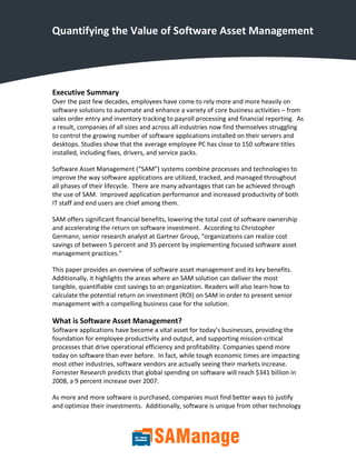 1   Quantifying the Value of Software Asset Management
    Quantifying the Value of Software Asset Management




    Executive Summary
    Over the past few decades, employees have come to rely more and more heavily on
    software solutions to automate and enhance a variety of core business activities – from
    sales order entry and inventory tracking to payroll processing and financial reporting. As
    a result, companies of all sizes and across all industries now find themselves struggling
    to control the growing number of software applications installed on their servers and
    desktops. Studies show that the average employee PC has close to 150 software titles
    installed, including fixes, drivers, and service packs.

    Software Asset Management (“SAM”) systems combine processes and technologies to
    improve the way software applications are utilized, tracked, and managed throughout
    all phases of their lifecycle. There are many advantages that can be achieved through
    the use of SAM. Improved application performance and increased productivity of both
    IT staff and end users are chief among them.

    SAM offers significant financial benefits, lowering the total cost of software ownership
    and accelerating the return on software investment. According to Christopher
    Germann, senior research analyst at Gartner Group, “organizations can realize cost
    savings of between 5 percent and 35 percent by implementing focused software asset
    management practices."

    This paper provides an overview of software asset management and its key benefits.
    Additionally, it highlights the areas where an SAM solution can deliver the most
    tangible, quantifiable cost savings to an organization. Readers will also learn how to
    calculate the potential return on investment (ROI) on SAM in order to present senior
    management with a compelling business case for the solution.

    What is Software Asset Management?
    Software applications have become a vital asset for today’s businesses, providing the
    foundation for employee productivity and output, and supporting mission-critical
    processes that drive operational efficiency and profitability. Companies spend more
    today on software than ever before. In fact, while tough economic times are impacting
    most other industries, software vendors are actually seeing their markets increase.
    Forrester Research predicts that global spending on software will reach $341 billion in
    2008, a 9 percent increase over 2007.

    As more and more software is purchased, companies must find better ways to justify
    and optimize their investments. Additionally, software is unique from other technology
 