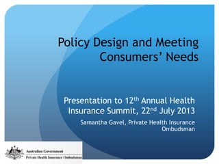 Policy Design and Meeting
Consumers’ Needs
Presentation to 12th Annual Health
Insurance Summit, 22nd July 2013
Samantha Gavel, Private Health Insurance
Ombudsman
 