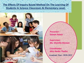 The Effects Of Inquiry Based Method On The Learning Of
Students In Science Classroom At Elementary Level.
Presenter :
Saman Aamir
Supervisor:
Ms. Shanilla Memon
Coordinator:
Miss Nadia Thalho
Academic Year: 2020-2021
 