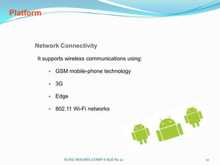 Platform Operating System Android uses Linux for its device drivers, memory management, process management, and networking. The next level up contains the Android native libraries. They are all written in C/C++ internally, but you’ll be calling them through Java interfaces. In this layer you can find the Surface Manager, 2D and 3D graphics, Media codecs, the SQL database (SQLite), and a native web browser engine (WebKit). Dalvik Virtual Machine. Dalvik runs dex files, which are converted at compile time from standard class and jar files. SUNIL MAURYA COMP-II Roll No 229