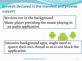 Android applications have common structureViews such as lists, grids, text boxes, buttons, and even an embeddable web browserAn Activity Manager that manages the life cycle of applications and provides a common navigation backstackA Notification Manager that enables all apps to display custom alerts in the status barContent Providers that enable applications to access data from other applications (such as Contacts), or to share their own dataA Resource Manager, providing access to non-code resources such as localized strings, graphics, and layout filesSUNIL MAURYA COMP-II Roll No 2212