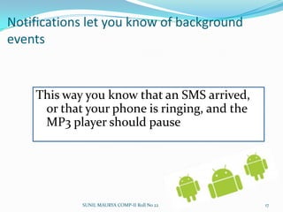 Android applications have common structureBroadcast receivers can trigger intents that start an applicationActivity is the presentation layer of your app: there will be one per screen, and the Views provide the UI to the activityData storage provide data for your apps, and can be shared between apps – database, file, and shared preferences (hash map) used by group of applicationsIntents specify what specific action should be performedServices run in the background and have no UI for the user – they will update data, and trigger eventsSUNIL MAURYA COMP-II Roll No 2213