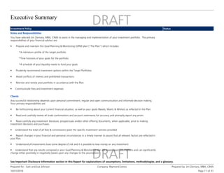 Executive Summary
10/31/2016
Prepared for : Sam and Sue Johnson Company: Raymond James Prepared by: Jim Zientara, MBA, CIMA
Page 11 of 31
See Important Disclosure Information section in this Report for explanations of assumptions, limitations, methodologies, and a glossary.
Investment Policy Status
Roles and Responsibilities
You have selected Jim Zientara, MBA, CIMA to assist in the managing and implementation of your investment portfolio. The primary
responsibilities of your financial advisor are:
• Prepare and maintain this Goal Planning & Monitoring (GPM) plan (“The Plan”) which includes:
*A risk/return profile of the target portfolio
*Time horizons of your goals for the portfolio
*A schedule of your liquidity needs to fund your goals
• Prudently recommend investment options within the Target Portfolios
• Avoid conflicts of interest and prohibited transactions
• Monitor and review your portfolio in accordance with the Plan
• Communicate fees and investment expenses
Clients
Any successful relationship depends upon personal commitment, regular and open communication and informed decision making.
Your primary responsibilities are:
• Be forthcoming about your current financial situation, as well as your goals (Needs, Wants & Wishes) as reflected in the Plan.
• Read and carefully review all trade confirmations and account statements for accuracy and promptly report any errors
• Read carefully any investment literature, prospectuses and/or other offering documents, when applicable, prior to making
investment decisions and purchases.
• Understand the total of all fees & commissions given the specific investment services provided.
• Report changes in your financial and personal circumstances in a timely manner to assure that all relevant factors are reflected in
your Plan.
• Understand all investments have some degree of risk and it is possible to lose money on any investment.
• Understand that any results contained in your Goal Planning & Monitoring plan are based upon assumptions and can significantly
change either positively or negatively based upon any changes to the assumptions
 