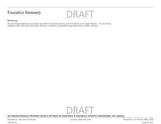 Executive Summary
10/31/2016
Prepared for : Sam and Sue Johnson Company: Raymond James Prepared by: Jim Zientara, MBA, CIMA
Page 12 of 31
See Important Disclosure Information section in this Report for explanations of assumptions, limitations, methodologies, and a glossary.
Monitoring
The percentage weighting to each asset class within the portfolio will vary over time relative to the Target Portfolio. The percentage
weighting within each asset class will be allowed to vary within a reasonable range depending on market conditions.
 