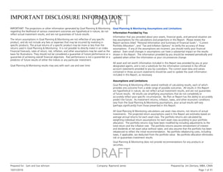 IMPORTANT DISCLOSURE INFORMATION
10/31/2016
Prepared for : Sam and Sue Johnson Company: Raymond James Prepared by: Jim Zientara, MBA, CIMA
Page 1 of 31
The return assumptions in Goal Planning & Monitoring are not reflective of any specific
product, and do not include any fees or expenses that may be incurred by investing in
specific products. The actual returns of a specific product may be more or less than the
returns used in Goal Planning & Monitoring. It is not possible to directly invest in an index.
Financial forecasts, rates of return, risk, inflation, and other assumptions may be used as the
basis for illustrations. They should not be considered a guarantee of future performance or a
guarantee of achieving overall financial objectives. Past performance is not a guarantee or a
predictor of future results of either the indices or any particular investment.
IMPORTANT: The projections or other information generated by Goal Planning & Monitoring
regarding the likelihood of various investment outcomes are hypothetical in nature, do not
reflect actual investment results, and are not guarantees of future results.
Goal Planning & Monitoring results may vary with each use and over time.
Information that you provided about your assets, financial goals, and personal situation are
key assumptions for the calculations and projections in this Report. Please review the
Report sections titled "Personal Information and Summary of Financial Goals", "Current
Portfolio Allocation", and "Tax and Inflation Options" to verify the accuracy of these
assumptions. If any of the assumptions are incorrect, you should notify your financial
advisor. Even small changes in assumptions can have a substantial impact on the results
shown in this Report. The information provided by you should be reviewed periodically and
updated when either the information or your circumstances change.
Information Provided by You
Goal Planning & Monitoring Assumptions and Limitations
All asset and net worth information included in this Report was provided by you or your
designated agents, and is not a substitute for the information contained in the official
account statements provided to you by custodians. The current asset data and values
contained in those account statements should be used to update the asset information
included in this Report, as necessary.
Assumptions and Limitations
Goal Planning & Monitoring offers several methods of calculating results, each of which
provides one outcome from a wide range of possible outcomes. All results in this Report
are hypothetical in nature, do not reflect actual investment results, and are not guarantees
of future results. All results use simplifying assumptions that do not completely or
accurately reflect your specific circumstances. No Plan or Report has the ability to accurately
predict the future. As investment returns, inflation, taxes, and other economic conditions
vary from the Goal Planning & Monitoring assumptions, your actual results will vary
(perhaps significantly) from those presented in this Report.
All Goal Planning & Monitoring calculations use asset class returns, not returns of actual
investments. The projected return assumptions used in this Report are estimates based on
average annual returns for each asset class. The portfolio returns are calculated by
weighting individual return assumptions for each asset class according to your portfolio
allocation. The portfolio returns may have been modified by including adjustments to the
total return and the inflation rate. The portfolio returns assume reinvestment of interest
and dividends at net asset value without taxes, and also assume that the portfolio has been
rebalanced to reflect the initial recommendation. No portfolio rebalancing costs, including
taxes, if applicable, are deducted from the portfolio value. No portfolio allocation eliminates
risk or guarantees investment results.
Goal Planning & Monitoring does not provide recommendations for any products or
securities.
 