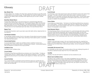 Glossary
10/31/2016
Prepared for : Sam and Sue Johnson Company: Raymond James Prepared by: Jim Zientara, MBA, CIMA
Page 29 of 31
Bear Market Test
The Bear Market Test, included in the Stress Tests, examines the impact on your Plan results
if a Bear Market Loss occurred this year. The Bear Market Test shows the likelihood that you
could fund your Needs, Wants and Wishes after experiencing such an event. See Bear
Market Loss.
Bond Bear Market Return
The Bond Bear Market Return is the rate of return for a cash-bond-stock-alternative
portfolio during the Bond Bear Market (July 1979 through February 1980), the worst bear
market for bonds since the Great Depression. Goal Planning & Monitoring shows a Bond
Bear Market Return for your Current, Risk-based, and Target Portfolios, calculated using
historical returns of four broad-based asset class indices. See Great Recession Return.
Bypass Trust
An estate planning device used to pass down assets after death without subjecting them to
the estate tax.
Cash Receipt Schedule
A Cash Receipt Schedule consists of one or more years of future after-tax amounts received
from the anticipated sale of an Other Asset, exercising of Stock Options grants, or proceeds
from Restricted Stock grants.
Confidence Zone
See Monte Carlo Confidence Zone.
Concentrated Position
A Concentrated Position is when your portfolio contains a significant amount (as a
percentage of the total portfolio value) in individual stock or bonds. Concentrated Positions
have the potential to increase the risk of your portfolio.
Current Dollars
The Results of Goal Planning & Monitoring calculations are in Future Dollars. To help you
compare dollar amounts in different years, we also express the Results in Current Dollars,
calculated by discounting the Future Dollars by the sequence of inflation rates used in the
Plan.
Current Portfolio
Your Current Portfolio is comprised of all the investment assets you currently own (or a
subset of your assets, based on the information you provided for this Plan), categorized by
Asset Class and Asset Mix.
Fund All Goals
Fund All Goals is one of two ways for your assets and retirement income to be used to fund
your goals. The other is Earmark, which means that an asset or retirement income is
assigned to one or more goals, and will be used only for those goals. Fund All Goals means
that the asset or income is not earmarked to fund specific goals, and can be used to fund
any goal, as needed in the calculations.
Future Dollars
Future Dollars are inflated dollars. The Results of Goal Planning & Monitoring calculations
are in Future Dollars. To help you compare dollar amounts in different years, we discount
the Future Dollar amounts by the inflation rates used in the calculations and display the
Results in the equivalent Current Dollars.
Great Recession Return
The Great Recession Return is the rate of return for a cash-bond-stock-alternative portfolio
during the Great Recession (November 2007 through February 2009), the worst bear
market for stocks since the Great Depression. Goal Planning & Monitoring shows a Great
Recession Return for your Current, Risk-based, and Target Portfolios, calculated using
historical returns of four broad-based asset class indices. See Bond Bear Market Return.
Inflation Rate
Inflation is the percentage increase in the cost of goods and services for a specified time
period. A historical measure of inflation is the Consumer Price Index (CPI). In Goal Planning
& Monitoring, the Inflation Rate is selected by your advisor, and can be adjusted in different
scenarios.
Liquidity
Liquidity is the ease with which an investment can be converted into cash.
Monte Carlo Confidence Zone
The Monte Carlo Confidence Zone is the range of probabilities that you (and/or your
advisor) have selected as your target range for the Monte Carlo Probability of Success in
your Plan. The Confidence Zone reflects the Monte Carlo Probabilities of Success with
which you would be comfortable, based upon your Plan, your specific time horizon, risk
profile, and other factors unique to you.
Irrevocable Life Insurance Trust
An irrevocable trust set up with a life insurance policy as the asset, allowing the grantor of
the policy to exempt the asset away from his or her taxable estate.
 