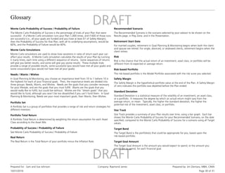 Glossary
10/31/2016
Prepared for : Sam and Sue Johnson Company: Raymond James Prepared by: Jim Zientara, MBA, CIMA
Page 30 of 31
Monte Carlo Probability of Success / Probability of Failure
The Monte Carlo Probability of Success is the percentage of trials of your Plan that were
successful. If a Monte Carlo simulation runs your Plan 1,000 times, and if 600 of those runs
are successful (i.e., all your goals are funded and you have at least $1 of Safety Margin),
then the Probability of Success for that Plan, with all its underlying assumptions, would be
60%, and the Probability of Failure would be 40%.
Monte Carlo Simulations
Monte Carlo simulations are used to show how variations in rates of return each year can
affect your results. A Monte Carlo simulation calculates the results of your Plan by running
it many times, each time using a different sequence of returns. Some sequences of returns
will give you better results, and some will give you worse results. These multiple trials
provide a range of possible results, some successful (you would have met all your goals) and
some unsuccessful (you would not have met all your goals).
Needs / Wants / Wishes
In Goal Planning & Monitoring, you choose an importance level from 10 to 1 (where 10 is
the highest) for each of your financial goals. Then, the importance levels are divided into
three groups: Needs, Wants, and Wishes. Needs are the goals that you consider necessary
for your lifestyle, and are the goals that you must fulfill. Wants are the goals that you
would really like to fulfill, but could live without. Wishes are the “dream goals” that you
would like to fund, although you won’t be too dissatisfied if you can’t fund them. In Goal
Planning & Monitoring, Needs are your most important goals, then Wants, then Wishes.
Portfolio Set
A Portfolio Set is a group of portfolios that provides a range of risk and return strategies for
different investors.
Portfolio Total Return
A Portfolio Total Return is determined by weighting the return assumption for each Asset
Class according to the Asset Mix.
Probability of Success / Probability of Failure
See Monte Carlo Probability of Success / Probability of Failure.
Real Return
The Real Return is the Total Return of your portfolio minus the Inflation Rate.
Standard Deviation
Standard Deviation is a statistical measure of the volatility of an investment, an asset class,
or a portfolio. It measures the degree by which an actual return might vary from the
average return, or mean. Typically, the higher the standard deviation, the higher the
potential risk of the investment, asset class, or portfolio.
Safety Margin
The Safety Margin is the hypothetical portfolio value at the end of the Plan. A Safety Margin
of zero indicates the portfolio was depleted before the Plan ended.
Recommended Scenario
The Recommended Scenario is the scenario selected by your advisor to be shown on the
Results page, in Play Zone, and in the Presentation.
Retirement Start Date
For married couples, retirement in Goal Planning & Monitoring begins when both the client
and spouse are retired. For single, divorced, or widowed clients, retirement begins when the
client retires.
Risk
Risk is the chance that the actual return of an investment, asset class, or portfolio will be
different from its expected or average return.
Risk-based Portfolio
The risk-based portfolio is the Model Portfolio associated with the risk score you selected.
Star Track provides a summary of your Plan results over time, using a bar graph. Each bar
shows the Monte Carlo Probability of Success for your Recommended Scenario, on the date
specified, compared to the Monte Carlo Probability of Success for a scenario using all Target
values.
Star Track
Target Goal Amount
The Target Goal Amount is the amount you would expect to spend, or the amount you
would like to spend, for each financial goal.
Target Band
The Target Band is the portfolio(s) that could be appropriate for you, based upon the
risk-based portfolio.
 