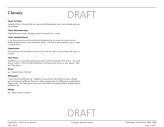Glossary
10/31/2016
Prepared for : Sam and Sue Johnson Company: Raymond James Prepared by: Jim Zientara, MBA, CIMA
Page 31 of 31
Target Retirement Age
Target Retirement Age is the age at which you would like to retire.
Target Savings Amount
In the Resources section of Goal Planning & Monitoring, you enter the current annual
additions being made to your investment assets. The total of these additions is your Target
Savings Amount.
Time Horizon
Time Horizon is the period from now until the time the assets in this portfolio will begin to
be used.
Total Return
Total Return is an assumed, hypothetical growth rate for a specified time period. The Total
Return is either (1) the Portfolio Total Return or (2) as entered by you or your advisor. Also
see “Real Return.”
Wants
See "Needs / Wants / Wishes".
Willingness
In Goal Planning & Monitoring, in addition to specifying Target Goal Amounts, a Target
Savings Amount, and Target Retirement Ages, you also specify a Willingness to adjust these
Target values. The Willingness choices are Very Willing, Somewhat Willing, Slightly Willing,
and Not at All.
Wishes
See "Needs / Wants / Wishes".
Target Portfolio
Target Portfolio is the portfolio you have selected based upon your financial goals and your
risk tolerance.
 