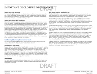 IMPORTANT DISCLOSURE INFORMATION
10/31/2016
Prepared for : Sam and Sue Johnson Company: Raymond James Prepared by: Jim Zientara, MBA, CIMA
Page 4 of 31
Results Using Class Sensitivity
The Results Using Class Sensitivity are calculated by using different return assumptions for
one or more asset classes during the years you select. These results show how your Plan
would be affected if the annual returns for one or more asset classes were different than
the average returns for a specified period in your Plan.
Results Using Monte Carlo Simulations
Monte Carlo simulations are used to show how variations in rates of return each year can
affect your results. A Monte Carlo simulation calculates the results of your Plan by running
it many times, each time using a different sequence of returns. Some sequences of returns
will give you better results, and some will give you worse results. These multiple trials
provide a range of possible results, some successful (you would have met all your goals) and
some unsuccessful (you would not have met all your goals). The percentage of trials that
were successful is the probability that your Plan, with all its underlying assumptions, could
be successful. In Goal Planning & Monitoring, this is the Probability of Success.
Analogously, the percentage of trials that were unsuccessful is the Probability of Failure.
The Results Using Monte Carlo Simulations indicate the likelihood that an event may occur
as well as the likelihood that it may not occur. In analyzing this information, please note
that the analysis does not take into account actual market conditions, which may severely
affect the outcome of your goals over the long-term.
Goal Planning & Monitoring Presentation of Results
The Results Using Average Returns, Bad Timing, and Class Sensitivity display the results
using an “Estimated % of Goal Funded” and a “Safety Margin.”
Estimated % of Goal Funded
For each Goal, the “Estimated % of Goal Funded” is the sum of the assets used to fund the
Goal divided by the sum of the Goal’s expenses. All values are in current dollars. A result of
100% or more does not guarantee that you will reach a Goal, nor does a result under
100% guarantee that you will not. Rather, this information is meant to identify possible
shortfalls in this Plan, and is not a guarantee that a certain percentage of your Goals will be
funded. The percentage reflects a projection of the total cost of the Goal that was actually
funded based upon all the assumptions that are included in this Plan, and assumes that you
execute all aspects of the Plan as you have indicated.
Safety Margin
The Safety Margin is the estimated value of your assets at the end of this Plan, based on all
the assumptions included in this Report. Only you can determine if that Safety Margin is
sufficient for your needs.
Bear Market Loss and Bear Market Test
The Bear Market Loss shows how a portfolio would have been impacted during the worst
bear market since the Great Depression. Depending on the composition of the portfolio,
the worst bear market is either the "Great Recession" or the "Bond Bear Market."
The Great Recession, from November 2007 through February 2009, was the worst bear
market for stocks since the Great Depression. In Goal Planning & Monitoring, the Great
Recession Return is the rate of return, during the Great Recession, for a portfolio comprised
of cash, bonds, stocks, and alternatives, with an asset mix equivalent to the portfolio
referenced.
The Bond Bear Market, from July 1979 through February 1980, was the worst bear market
for bonds since the Great Depression. In Goal Planning & Monitoring, the Bond Bear Market
Return is the rate of return, for the Bond Bear Market period, for a portfolio comprised of
cash, bonds, stocks, and alternatives, with an asset mix equivalent to the portfolio
referenced.
The Bear Market Loss shows: 1) either the Great Recession Return or the Bond Bear Market
Return, whichever is lower, and 2) the potential loss, if you had been invested in this
cash-bond-stock-alternative portfolio during the period with the lower return. In general,
most portfolios with a stock allocation of 20% or more have a lower Great Recession
Return, and most portfolios with a combined cash and bond allocation of 80% or more
have a lower Bond Bear Market Return.
The Bear Market Test, included in the Stress Tests, examines the impact on your Plan results
if an identical Great Recession or Bond Bear Market, whichever would be worse, occurred
this year. The Bear Market Test shows the likelihood that you could fund your Needs,
Wants and Wishes after experiencing such an event.
 