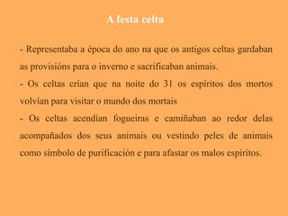 - Representaba a época do ano na que os antigos celtas gardaban 
as provisións para o inverno e sacrificaban animais. 
- Os celtas crían que na noite do 31 os espíritos dos mortos 
volvían para visitar o mundo dos mortais 
- Os . 
celtas acendían fogueiras e camiñaban ao redor delas 
acompañados dos seus animais ou vestindo peles de animais 
como símbolo de purificación e para afastar os malos espíritos. 
A festa celta 
 