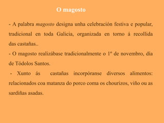 O magosto 
- A palabra magosto designa unha celebración festiva e popular, 
tradicional en toda Galicia, organizada en torno á recollida 
das castañas.. 
- O magosto realizábase tradicionalmente o 1º de novembro, día 
de Tódolos Santos. 
- Xunto ás castañas incorpóranse diversos alimentos: 
relacionados coa matanza do porco coma os chourizos, viño ou as 
sardiñas asadas. 
 