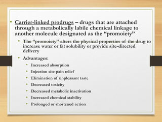 • Carrier-linked prodrugs – drugs that are attached
through a metabolically labile chemical linkage to
another molecule designated as the “promoiety”
• The “promoiety” alters the physical properties of the drug to
increase water or fat solubility or provide site-directed
delivery
• Advantages:
• Increased absorption
• Injection site pain relief
• Elimination of unpleasant taste
• Decreased toxicity
• Decreased metabolic inactivation
• Increased chemical stability
• Prolonged or shortened action
 