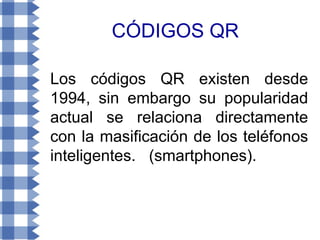 CÓDIGOS QR

Los códigos QR existen desde
1994, sin embargo su popularidad
actual se relaciona directamente
con la masificación de los teléfonos
inteligentes. (smartphones).
 