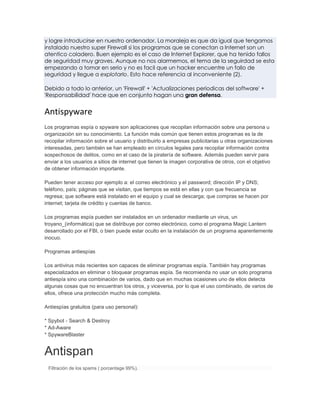 y logre introducirse en nuestro ordenador. La moraleja es que da igual que tengamos
instalado nuestro super Firewall si los programas que se conectan a Internet son un
atentico coladero. Buen ejemplo es el caso de Internet Explorer, que ha tenido fallos
de seguridad muy graves. Aunque no nos alarmemos, el tema de la seguirdad se esta
empezando a tomar en serio y no es facil que un hacker encuentre un fallo de
seguridad y llegue a explotarlo. Esto hace referencia al inconveniente (2).

Debido a todo lo anterior, un 'Firewall' + 'Actualizaciones periodicas del software' +
'Responsabilidad' hace que en conjunto hagan una gran defensa.


Antispyware
Los programas espía o spyware son aplicaciones que recopilan información sobre una persona u
organización sin su conocimiento. La función más común que tienen estos programas es la de
recopilar información sobre el usuario y distribuirlo a empresas publicitarias u otras organizaciones
interesadas, pero también se han empleado en círculos legales para recopilar información contra
sospechosos de delitos, como en el caso de la piratería de software. Además pueden servir para
enviar a los usuarios a sitios de internet que tienen la imagen corporativa de otros, con el objetivo
de obtener información importante.

Pueden tener acceso por ejemplo a: el correo electrónico y el password; dirección IP y DNS;
teléfono, país; páginas que se visitan, que tiempos se está en ellas y con que frecuencia se
regresa; que software está instalado en el equipo y cual se descarga; que compras se hacen por
internet; tarjeta de crédito y cuentas de banco.

Los programas espía pueden ser instalados en un ordenador mediante un virus, un
troyano_(informática) que se distribuye por correo electrónico, como el programa Magic Lantern
desarrollado por el FBI, o bien puede estar oculto en la instalación de un programa aparentemente
inocuo.

Programas antiespías

Los antivirus más recientes son capaces de eliminar programas espía. También hay programas
especializados en eliminar o bloquear programas espía. Se recomienda no usar un solo programa
antiespía sino una combinación de varios, dado que en muchas ocasiones uno de ellos detecta
algunas cosas que no encuentran los otros, y viceversa, por lo que el uso combinado, de varios de
ellos, ofrece una protección mucho más completa.

Antiespías gratuitos (para uso personal):

* Spybot - Search & Destroy
* Ad-Aware
* SpywareBlaster


Antispan
 Filtración de los spams ( porcentage 99%).
 