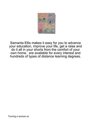 Samanta Ellis makes it easy for you to advance
your education, improve your life, get a raise and
  do it all in your shorts from the comfort of your
 own home. are available for every interest and
 hundreds of types of distance learning degrees.




Turning a woman on
 