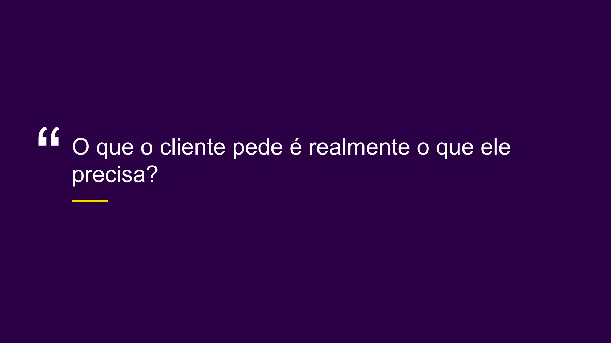 O que o cliente pede é realmente o que ele
precisa?“
 