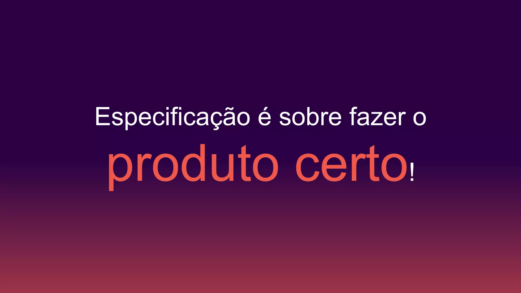 Especificação é sobre fazer o
produto certo!
 