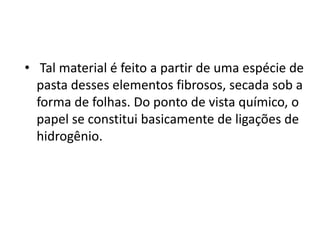 • Tal material é feito a partir de uma espécie de
  pasta desses elementos fibrosos, secada sob a
  forma de folhas. Do ponto de vista químico, o
  papel se constitui basicamente de ligações de
  hidrogênio.
 
