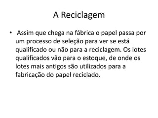 A Reciclagem
• Assim que chega na fábrica o papel passa por
  um processo de seleção para ver se está
  qualificado ou não para a reciclagem. Os lotes
  qualificados vão para o estoque, de onde os
  lotes mais antigos são utilizados para a
  fabricação do papel reciclado.
 
