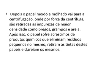 • Depois o papel moído e molhado vai para a
  centrifugação, onde por força da centrífuga,
  são retiradas as impurezas de maior
  densidade como pregos, grampos e areia.
  Após isso, o papel sofre acréscimos de
  produtos químicos que eliminam resíduos
  pequenos no mesmo, retiram as tintas destes
  papéis e clareiam os mesmos.
 