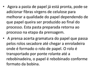 • Agora a pasta de papel já está pronta, pode-se
  adicionar fibras virgens de celulose para
  melhorar a qualidade do papel dependendo de
  que papel queira ser produzido ao final do
  processo. Esta pasta preparada retorna ao
  processo na etapa da prensagem.
• A prensa acerta gramatura do papel que passa
  pelos rolos secadore até chegar a enroladeira
  onde é formado o rolo de papel. O rolo é
  transportado por ponte rolante até a
  rebobinadeira, o papel é rebobinado conforme
  formato da bobina.
 