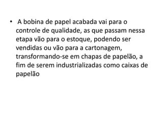 • A bobina de papel acabada vai para o
  controle de qualidade, as que passam nessa
  etapa vão para o estoque, podendo ser
  vendidas ou vão para a cartonagem,
  transformando-se em chapas de papelão, a
  fim de serem industrializadas como caixas de
  papelão
 